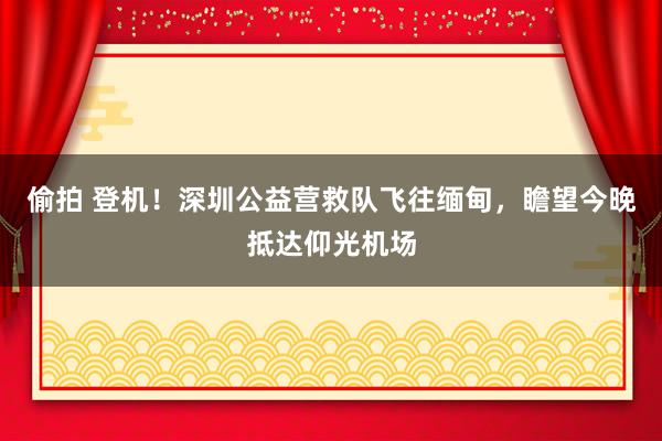 偷拍 登机！深圳公益营救队飞往缅甸，瞻望今晚抵达仰光机场