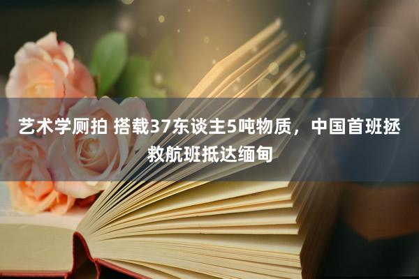 艺术学厕拍 搭载37东谈主5吨物质，中国首班拯救航班抵达缅甸
