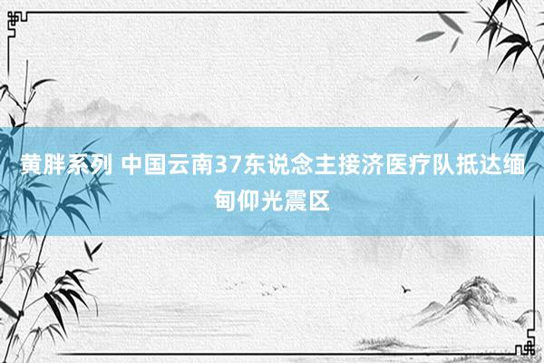 黄胖系列 中国云南37东说念主接济医疗队抵达缅甸仰光震区