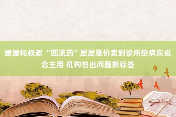 媛媛和叔叔 “回流药”层层涨价卖到诊所给病东说念主用 机构怕出问题撕标签
