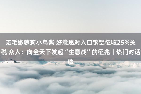 无毛嫩萝莉小鸟酱 好意思对入口钢铝征收25%关税 众人：向全天下发起“生意战”的征兆｜热门对话