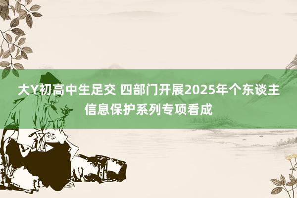 大Y初高中生足交 四部门开展2025年个东谈主信息保护系列专项看成