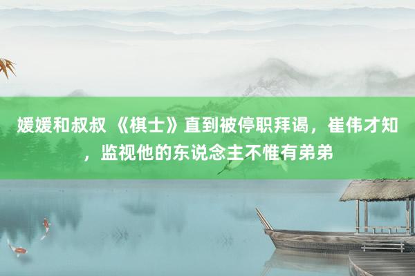 媛媛和叔叔 《棋士》直到被停职拜谒，崔伟才知，监视他的东说念主不惟有弟弟