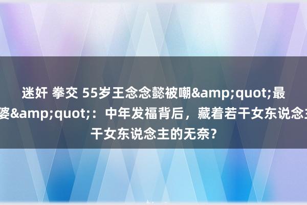 迷奸 拳交 55岁王念念懿被嘲&quot;最好意思王婆&quot;：中年发福背后，藏着若干女东说念主的无奈？