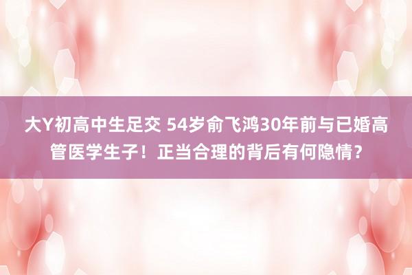 大Y初高中生足交 54岁俞飞鸿30年前与已婚高管医学生子！正当合理的背后有何隐情？