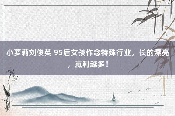 小萝莉刘俊英 95后女孩作念特殊行业，长的漂亮，赢利越多！