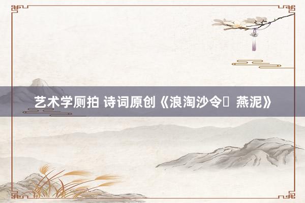艺术学厕拍 诗词原创《浪淘沙令・燕泥》