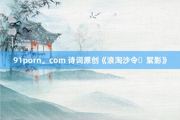 91porn。com 诗词原创《浪淘沙令・絮影》