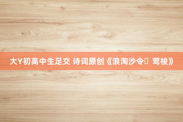 大Y初高中生足交 诗词原创《浪淘沙令・莺梭》