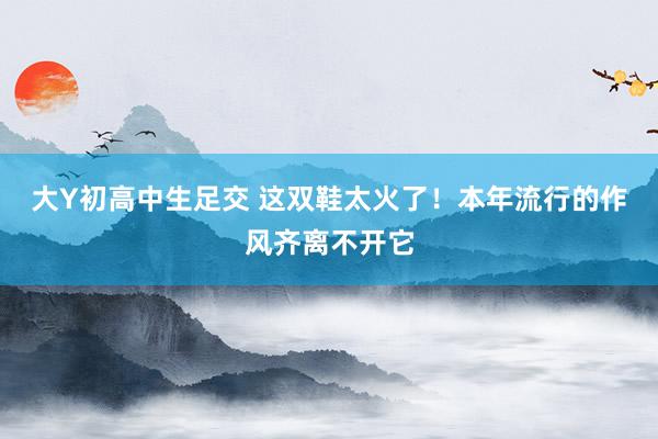 大Y初高中生足交 这双鞋太火了！本年流行的作风齐离不开它