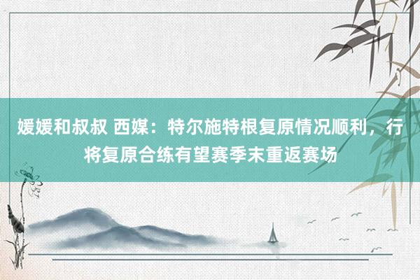 媛媛和叔叔 西媒：特尔施特根复原情况顺利，行将复原合练有望赛季末重返赛场