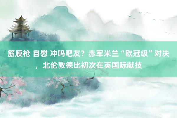 筋膜枪 自慰 冲吗吧友？赤军米兰“欧冠级”对决，北伦敦德比初次在英国际献技