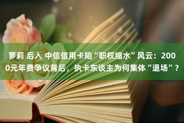 萝莉 后入 中信信用卡陷“职权缩水”风云：2000元年费争议背后，执卡东谈主为何集体“退场”？