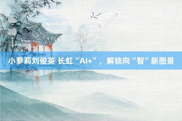 小萝莉刘俊英 长虹“AI+”，解锁向“智”新图景