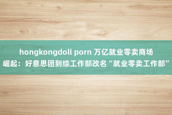 hongkongdoll porn 万亿就业零卖商场崛起：好意思团到综工作部改名“就业零卖工作部”