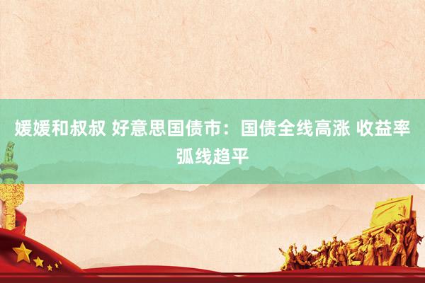 媛媛和叔叔 好意思国债市：国债全线高涨 收益率弧线趋平