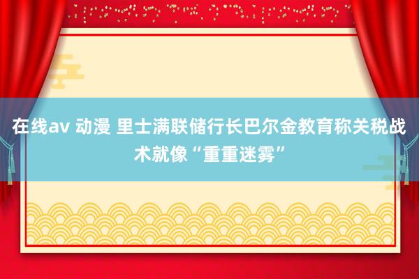 在线av 动漫 里士满联储行长巴尔金教育称关税战术就像“重重迷雾”