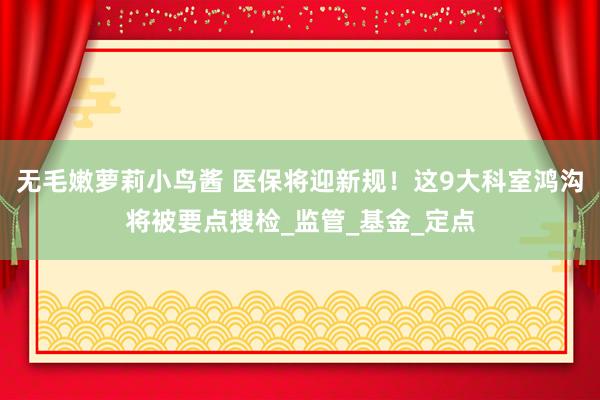 无毛嫩萝莉小鸟酱 医保将迎新规！这9大科室鸿沟将被要点搜检_监管_基金_定点