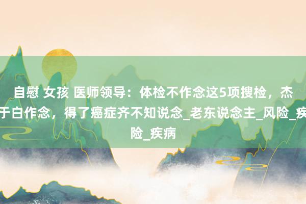 自慰 女孩 医师领导：体检不作念这5项搜检，杰出于白作念，得了癌症齐不知说念_老东说念主_风险_疾病