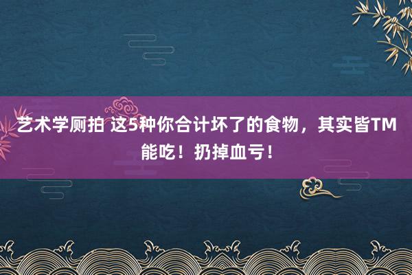 艺术学厕拍 这5种你合计坏了的食物，其实皆TM能吃！扔掉血亏！