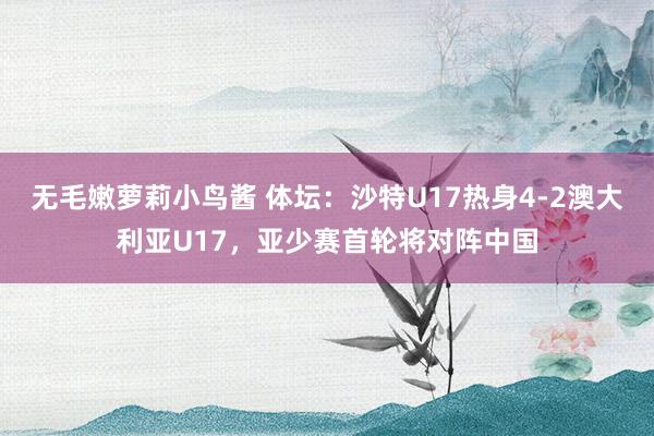 无毛嫩萝莉小鸟酱 体坛：沙特U17热身4-2澳大利亚U17，亚少赛首轮将对阵中国