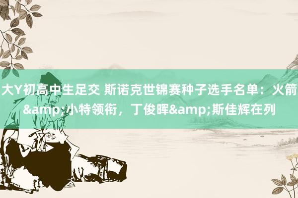 大Y初高中生足交 斯诺克世锦赛种子选手名单：火箭&小特领衔，丁俊晖&斯佳辉在列