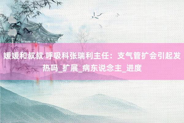 媛媛和叔叔 呼吸科张瑞利主任：支气管扩会引起发热吗_扩展_病东说念主_进度