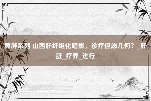 黄胖系列 山西肝纤维化暗影，诊疗但愿几何？_肝脏_疗养_进行