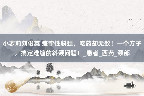 小萝莉刘俊英 痉挛性斜颈，吃药却无效！一个方子，搞定难缠的斜颈问题！_患者_西药_颈部