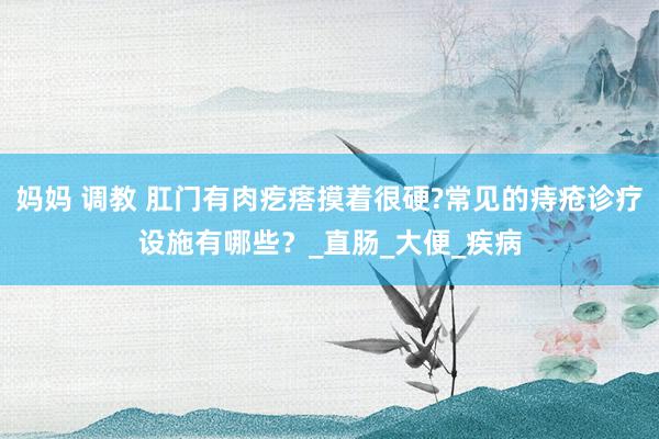 妈妈 调教 肛门有肉疙瘩摸着很硬?常见的痔疮诊疗设施有哪些？_直肠_大便_疾病