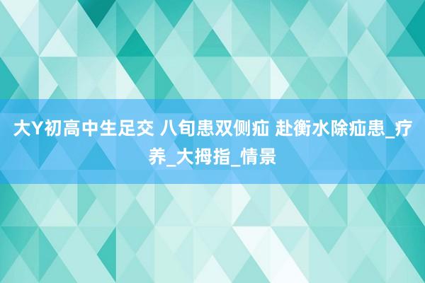 大Y初高中生足交 八旬患双侧疝 赴衡水除疝患_疗养_大拇指_情景
