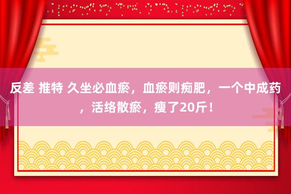 反差 推特 久坐必血瘀，血瘀则痴肥，一个中成药，活络散瘀，瘦了20斤！
