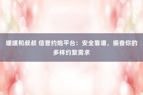 媛媛和叔叔 信誉约炮平台：安全靠谱，振奋你的多样约聚需求