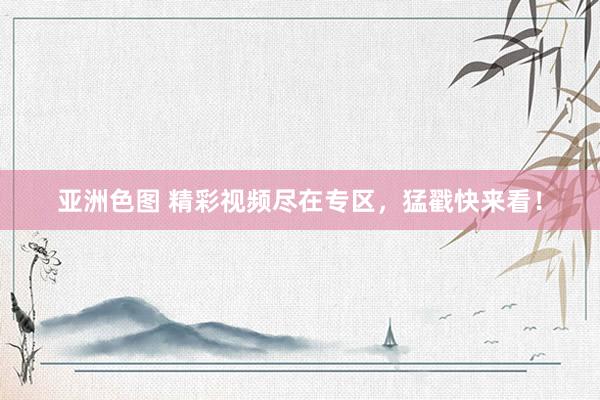 亚洲色图 精彩视频尽在专区，猛戳快来看！
