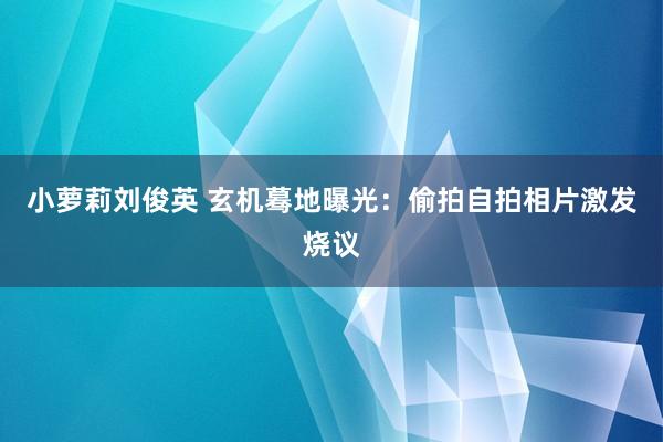 小萝莉刘俊英 玄机蓦地曝光：偷拍自拍相片激发烧议