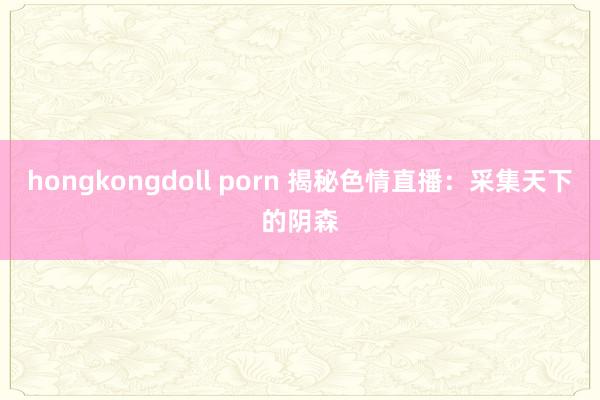 hongkongdoll porn 揭秘色情直播：采集天下的阴森