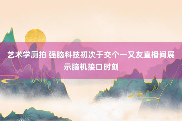 艺术学厕拍 强脑科技初次于交个一又友直播间展示脑机接口时刻