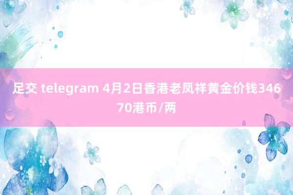 足交 telegram 4月2日香港老凤祥黄金价钱34670港币/两