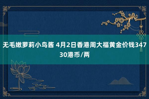 无毛嫩萝莉小鸟酱 4月2日香港周大福黄金价钱34730港币/两