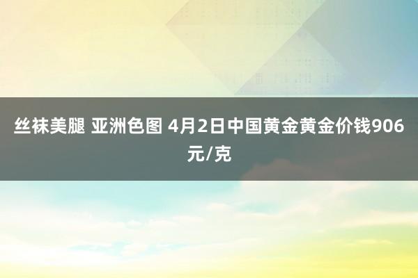 丝袜美腿 亚洲色图 4月2日中国黄金黄金价钱906元/克