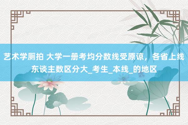 艺术学厕拍 大学一册考均分数线受原谅，各省上线东谈主数区分大_考生_本线_的地区