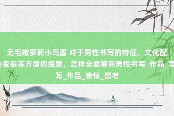 无毛嫩萝莉小鸟酱 对于男性书写的特征、文化配景和社会变装等方面的探索，怎样全面筹商男性书写_作品_表情_想考