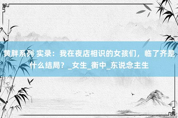 黄胖系列 实录：我在夜店相识的女孩们，临了齐是什么结局？_女生_衡中_东说念主生
