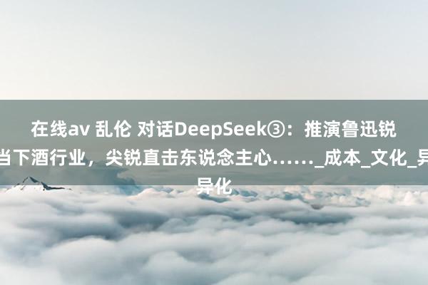 在线av 乱伦 对话DeepSeek③：推演鲁迅锐评当下酒行业，尖锐直击东说念主心……_成本_文化_异化