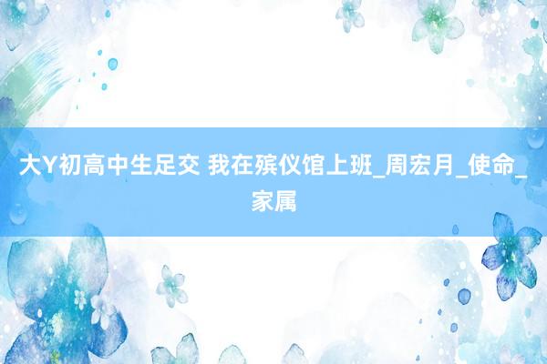 大Y初高中生足交 我在殡仪馆上班_周宏月_使命_家属