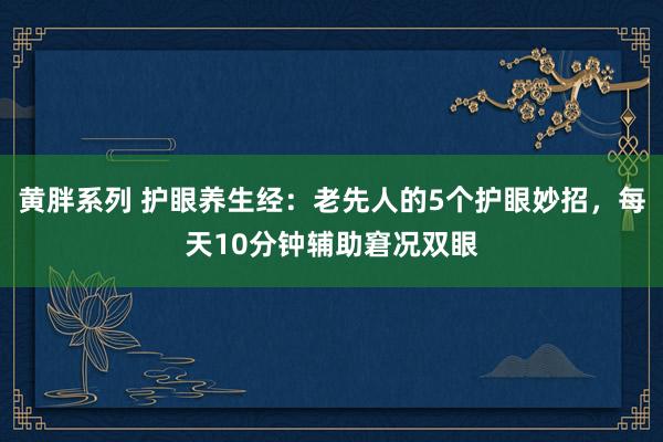 黄胖系列 护眼养生经：老先人的5个护眼妙招，每天10分钟辅助窘况双眼