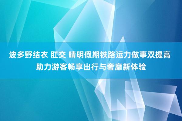 波多野结衣 肛交 晴明假期铁路运力做事双提高 助力游客畅享出行与奢靡新体验