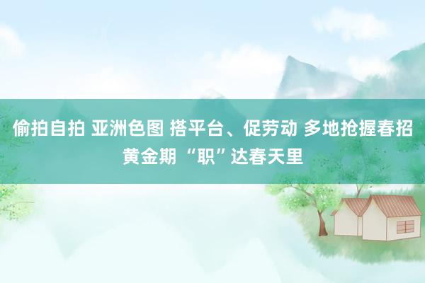 偷拍自拍 亚洲色图 搭平台、促劳动 多地抢握春招黄金期 “职”达春天里