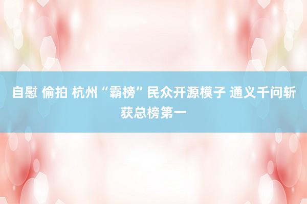 自慰 偷拍 杭州“霸榜”民众开源模子 通义千问斩获总榜第一
