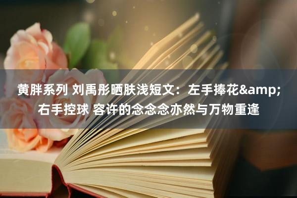 黄胖系列 刘禹彤晒肤浅短文：左手捧花&右手控球 容许的念念念亦然与万物重逢